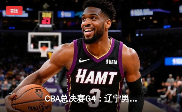 CBA总决赛G4：辽宁男篮客场力克新疆，总比分3-1夺得赛点