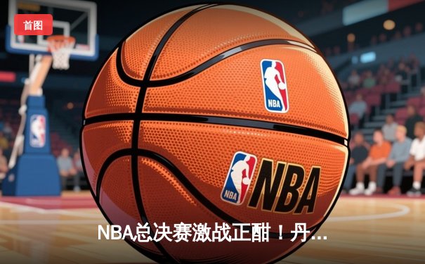NBA总决赛激战正酣！丹佛掘金逆转迈阿密热火夺下天王山之战