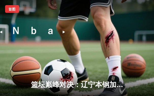 篮坛巅峰对决：辽宁本钢加时力克广东宏远，赵继伟三分雨锁定胜局