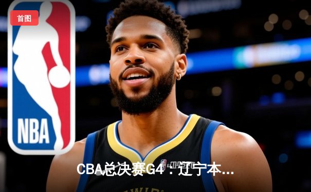 CBA总决赛G4：辽宁本钢力克新疆伊力特，总比分3-1夺得赛点